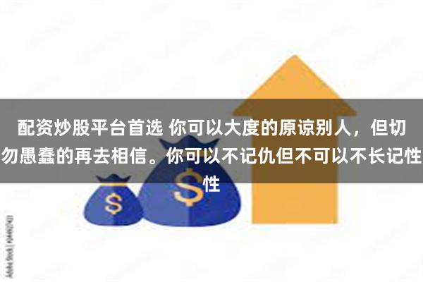 配资炒股平台首选 你可以大度的原谅别人，但切勿愚蠢的再去相信。你可以不记仇但不可以不长记性