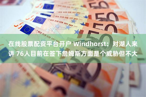 在线股票配资平台开户 Windhorst：对湖人来讲 76人目前在签下詹姆斯方面是个威胁但不大