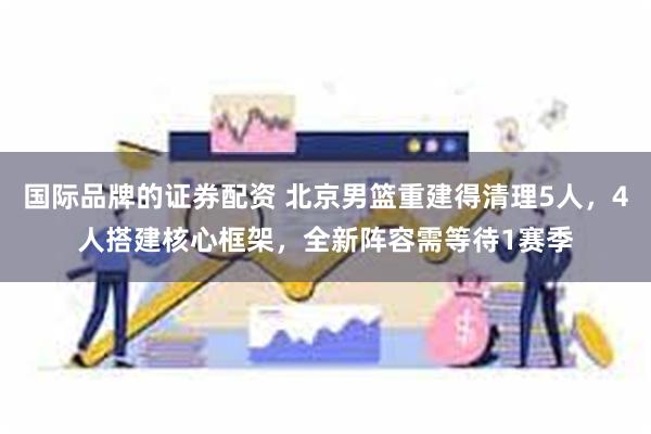 国际品牌的证券配资 北京男篮重建得清理5人，4人搭建核心框架，全新阵容需等待1赛季