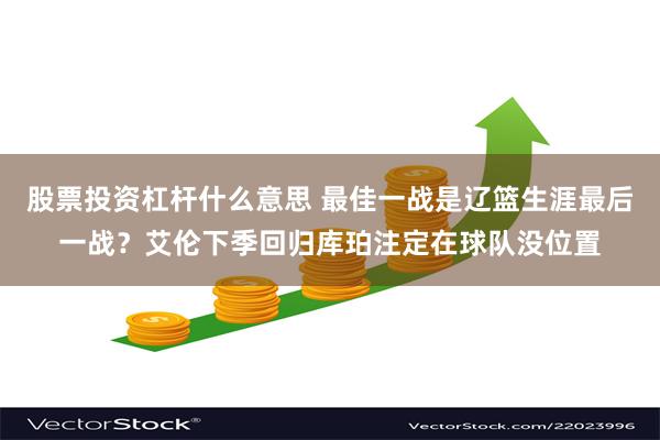 股票投资杠杆什么意思 最佳一战是辽篮生涯最后一战？艾伦下季回归库珀注定在球队没位置