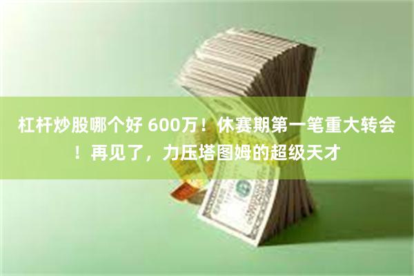 杠杆炒股哪个好 600万！休赛期第一笔重大转会！再见了，力压塔图姆的超级天才