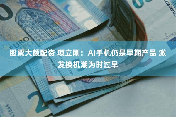 股票大额配资 项立刚：AI手机仍是早期产品 激发换机潮为时过早