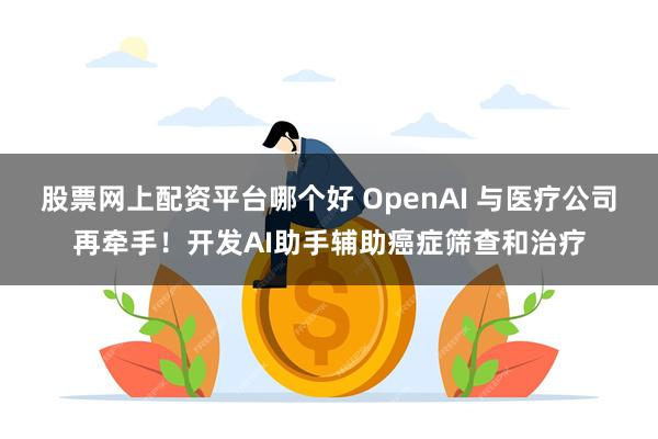 股票网上配资平台哪个好 OpenAI 与医疗公司再牵手！开发AI助手辅助癌症筛查和治疗