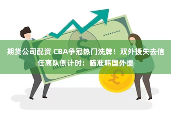 期货公司配资 CBA争冠热门洗牌！双外援失去信任离队倒计时：瞄准韩国外援