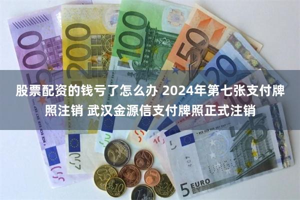 股票配资的钱亏了怎么办 2024年第七张支付牌照注销 武汉金源信支付牌照正式注销