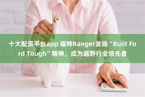 十大配资平台app 福特Ranger发扬“Built Ford Tough”精神，成为越野行业领先者