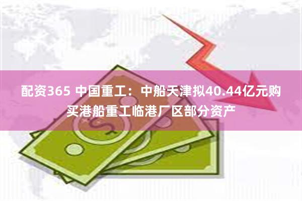 配资365 中国重工：中船天津拟40.44亿元购买港船重工临港厂区部分资产