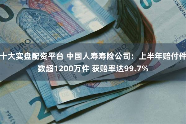 十大实盘配资平台 中国人寿寿险公司：上半年赔付件数超1200万件 获赔率达99.7%