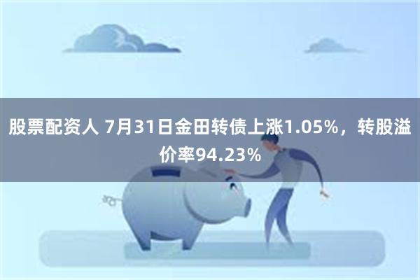 股票配资人 7月31日金田转债上涨1.05%，转股溢价率94.23%