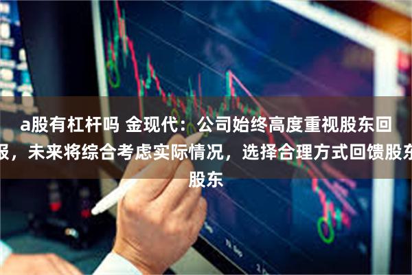 a股有杠杆吗 金现代：公司始终高度重视股东回报，未来将综合考虑实际情况，选择合理方式回馈股东