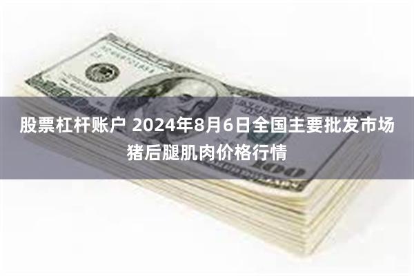 股票杠杆账户 2024年8月6日全国主要批发市场猪后腿肌肉价格行情