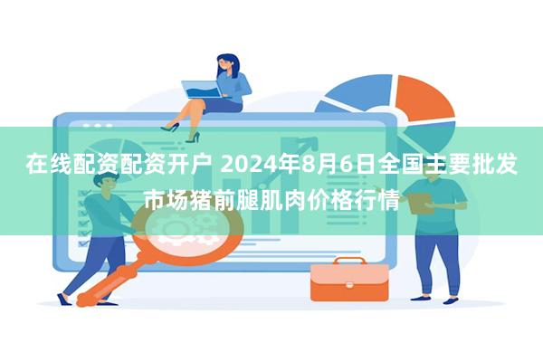 在线配资配资开户 2024年8月6日全国主要批发市场猪前腿肌肉价格行情