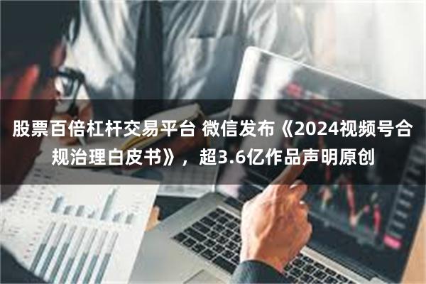 股票百倍杠杆交易平台 微信发布《2024视频号合规治理白皮书》，超3.6亿作品声明原创