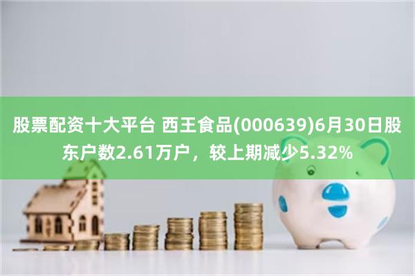 股票配资十大平台 西王食品(000639)6月30日股东户数2.61万户，较上期减少5.32%