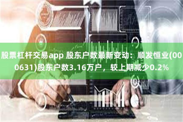 股票杠杆交易app 股东户数最新变动：顺发恒业(000631)股东户数3.16万户，较上期减少0.2%