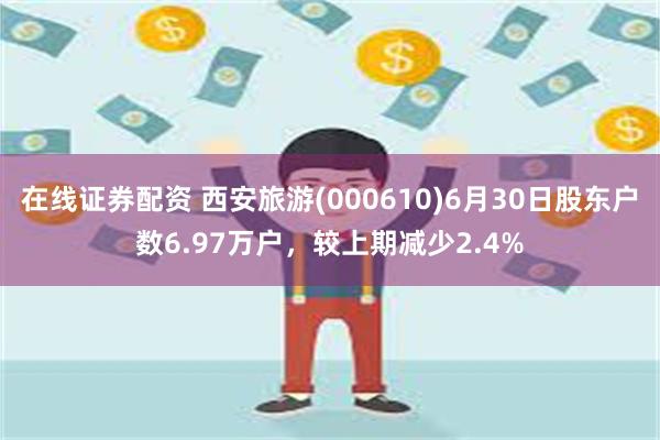 在线证券配资 西安旅游(000610)6月30日股东户数6.97万户，较上期减少2.4%