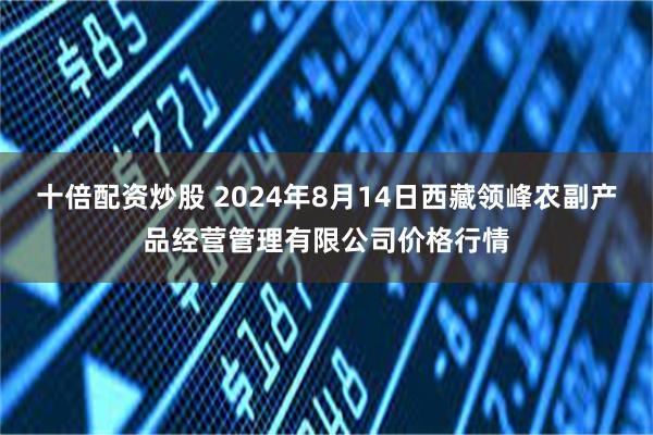 十倍配资炒股 2024年8月14日西藏领峰农副产品经营管理有限公司价格行情