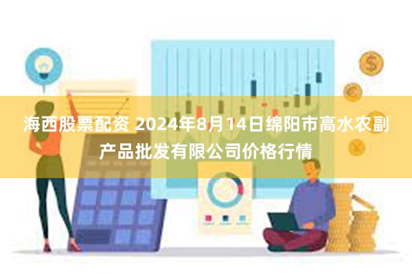 海西股票配资 2024年8月14日绵阳市高水农副产品批发有限公司价格行情