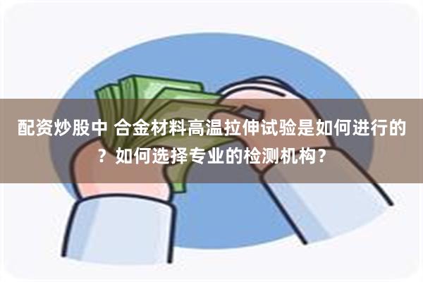 配资炒股中 合金材料高温拉伸试验是如何进行的？如何选择专业的检测机构？