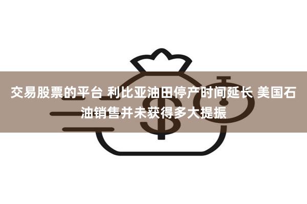 交易股票的平台 利比亚油田停产时间延长 美国石油销售并未获得多大提振