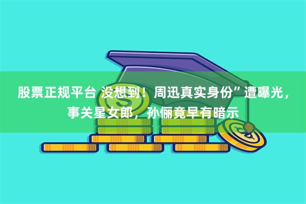 股票正规平台 没想到！周迅真实身份”遭曝光，事关星女郎，孙俪竟早有暗示