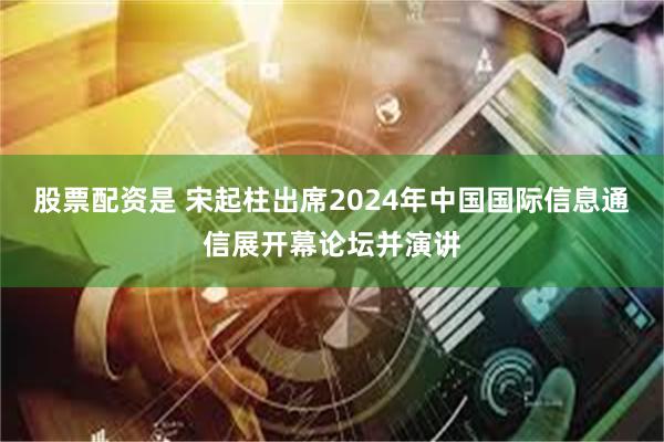 股票配资是 宋起柱出席2024年中国国际信息通信展开幕论坛并演讲