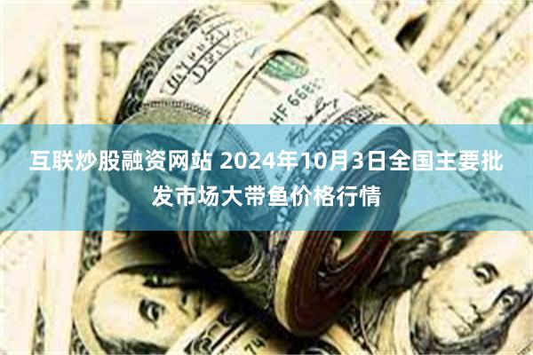 互联炒股融资网站 2024年10月3日全国主要批发市场大带鱼价格行情