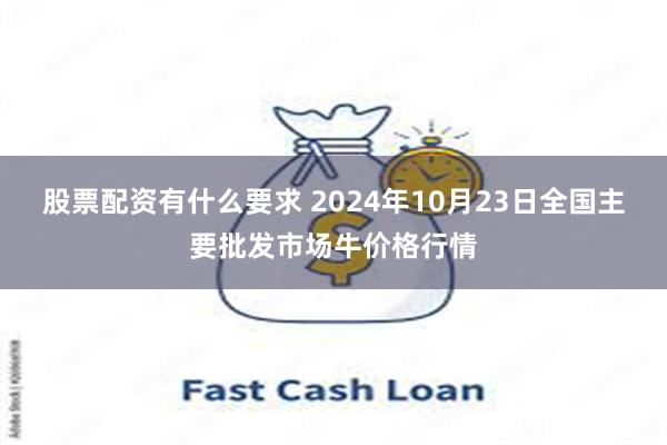 股票配资有什么要求 2024年10月23日全国主要批发市场牛价格行情