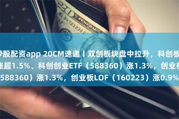 炒股配资app 20CM速递丨双创板块盘中拉升，科创板100ETF（588120）涨超1.5%、科创创业ETF（588360）涨1.3%，创业板LOF（160223）涨0.9%