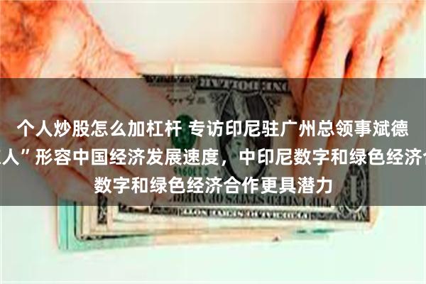 个人炒股怎么加杠杆 专访印尼驻广州总领事斌德加：要用“惊人”形容中国经济发展速度，中印尼数字和绿色经济合作更具潜力