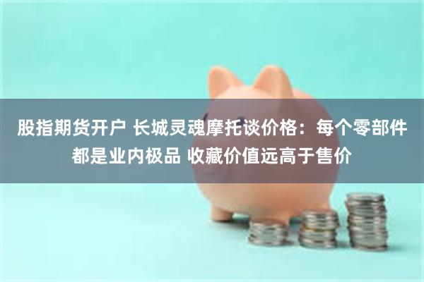 股指期货开户 长城灵魂摩托谈价格：每个零部件都是业内极品 收藏价值远高于售价