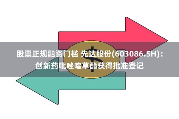 股票正规融资门槛 先达股份(603086.SH)：创新药吡唑喹草酯获得批准登记