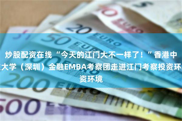 炒股配资在线 “今天的江门大不一样了！”香港中文大学（深圳）金融EMBA考察团走进江门考察投资环境