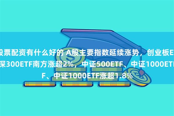 股票配资有什么好的 A股主要指数延续涨势，创业板ETF南方、沪深300ETF南方涨超2%，中证500ETF、中证1000ETF涨超1.8%