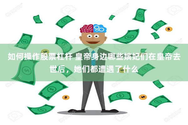 如何操作股票杠杆 皇帝身边哪些嫔妃们在皇帝去世后，她们都遭遇了什么