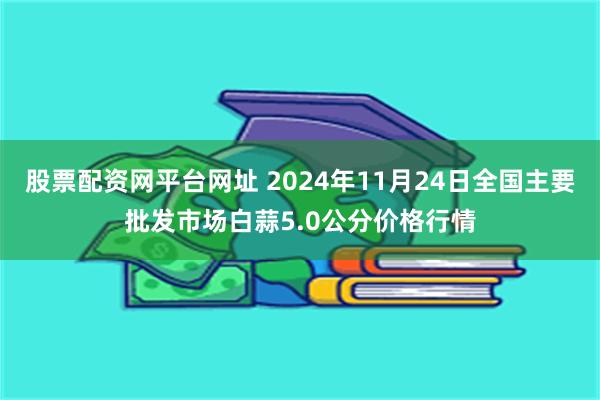 股票配资网平台网址 2024年11月24日全国主要批发市场白蒜5.0公分价格行情