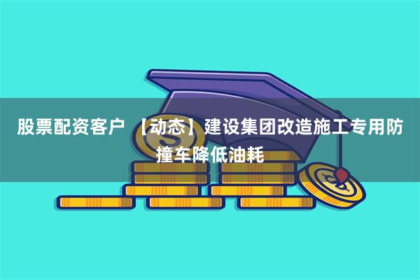 股票配资客户 【动态】建设集团改造施工专用防撞车降低油耗