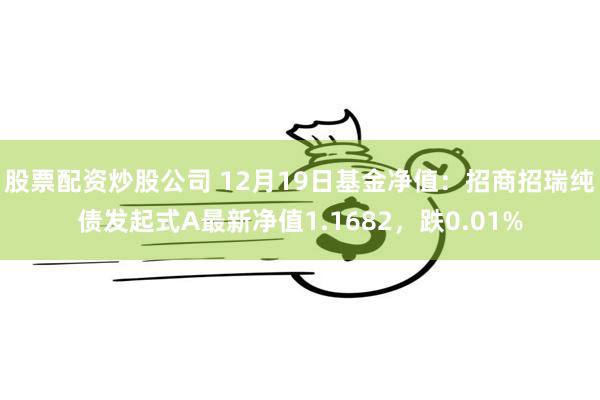 股票配资炒股公司 12月19日基金净值：招商招瑞纯债发起式A最新净值1.1682，跌0.01%