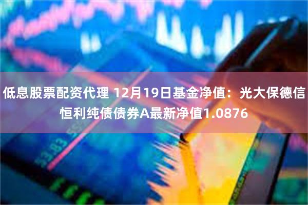 低息股票配资代理 12月19日基金净值：光大保德信恒利纯债债券A最新净值1.0876