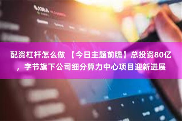 配资杠杆怎么做 【今日主题前瞻】总投资80亿，字节旗下公司细分算力中心项目迎新进展