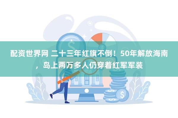 配资世界网 二十三年红旗不倒！50年解放海南，岛上两万多人仍穿着红军军装