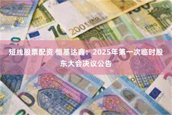 短线股票配资 恒基达鑫：2025年第一次临时股东大会决议公告