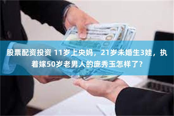 股票配资投资 11岁上央妈，21岁未婚生3娃，执着嫁50岁老男人的庞秀玉怎样了？