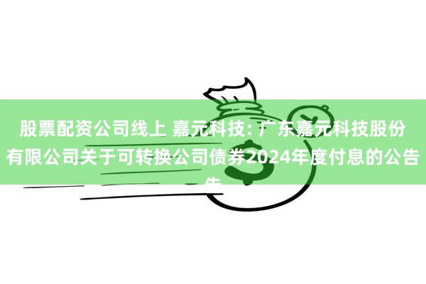 股票配资公司线上 嘉元科技: 广东嘉元科技股份有限公司关于可转换公司债券2024年度付息的公告